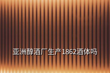 亚洲醇酒厂生产1862酒体吗