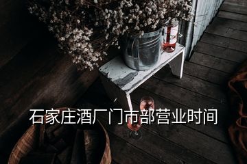 石家庄酒厂门市部营业时间