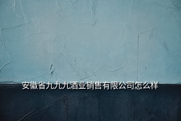 安徽省九九九酒业销售有限公司怎么样