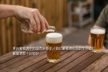 茅台葡萄酒中的国色天香全汁甜红葡萄酒和国韵全汁甜红葡萄酒那个比较好