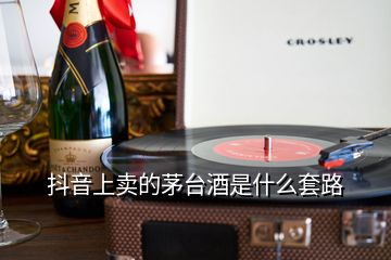 抖音上卖的茅台酒是什么套路