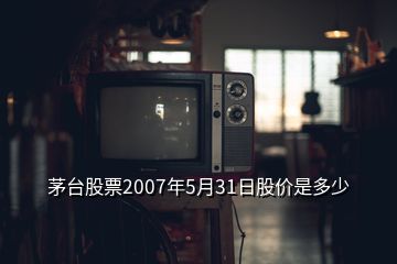 茅台股票2007年5月31日股价是多少