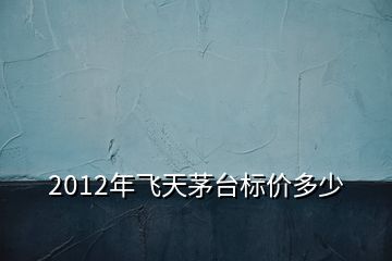 2012年飞天茅台标价多少