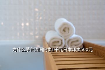 为什么茅台酒国内卖1千元日本却卖500元