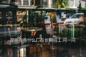 昆明有些什么厂在长期招工 问一问