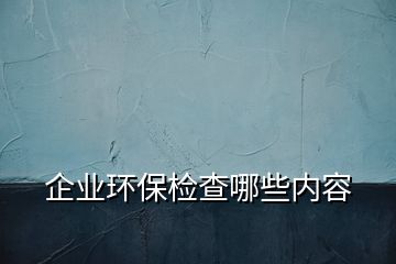 企业环保检查哪些内容