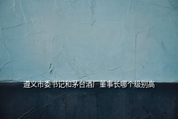 遵义市委书记和茅台酒厂董事长哪个级别高