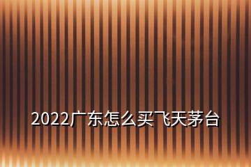 2022广东怎么买飞天茅台