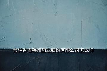 吉林省古韩州酒业股份有限公司怎么样