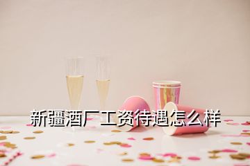 新疆酒厂工资待遇怎么样