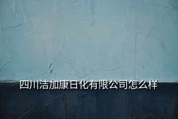 四川洁加康日化有限公司怎么样