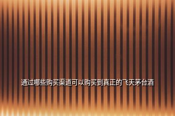 通过哪些购买渠道可以购买到真正的飞天茅台酒