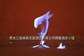 黑龙江省富裕老窖酒业有限公司嫦娥酒多少钱一