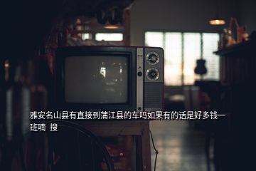 雅安名山县有直接到蒲江县的车吗如果有的话是好多钱一班喃  搜