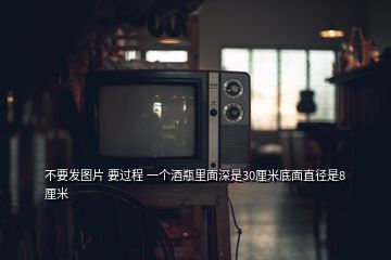 不要发图片 要过程 一个酒瓶里面深是30厘米底面直径是8厘米