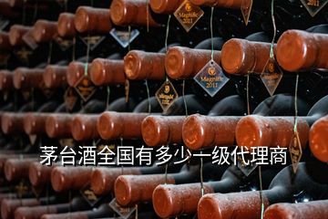 茅台酒全国有多少一级代理商