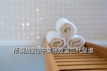 所谓战狼2中某张姓富二代是谁