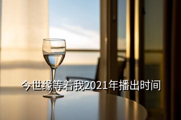 今世缘等着我2021年播出时间