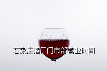 石家庄酒厂门市部营业时间