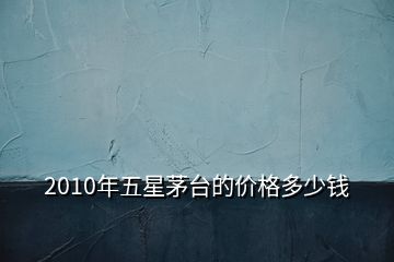 2010年五星茅台的价格多少钱