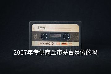 2007年专供商丘市茅台是假的吗