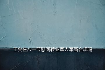 工会在八一节慰问转业军人军属合规吗