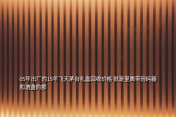 05年出厂的15年飞天茅台礼盒回收价格 就是里面带验码器和酒盏的那