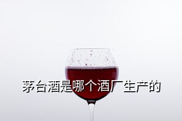 茅台酒是哪个酒厂生产的