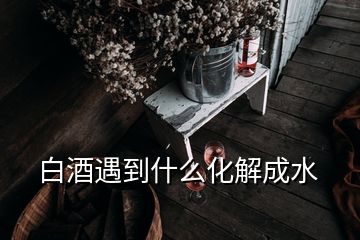 白酒遇到什么化解成水