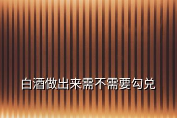 白酒做出来需不需要勾兑