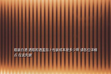 瓶装白酒 酒瓶和酒盖加上包装成本是多少啊 请各位详细点 在这先谢