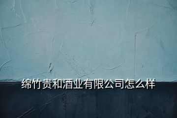 绵竹贵和酒业有限公司怎么样