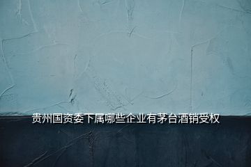 贵州国资委下属哪些企业有茅台酒销受权