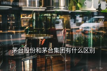 茅台股份和茅台集团有什么区别