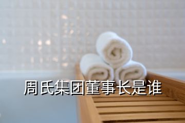 周氏集团董事长是谁