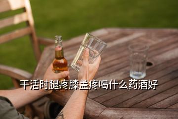 干活时腿疼膝盖疼喝什么药酒好