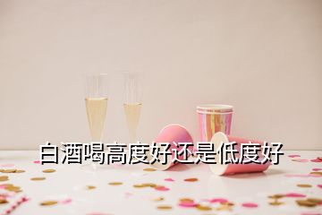 白酒喝高度好还是低度好