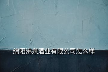 绵阳沸泉酒业有限公司怎么样