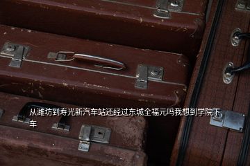 从潍坊到寿光新汽车站还经过东城全福元吗我想到学院下车