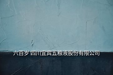 六百岁 四川宜宾五粮液股份有限公司