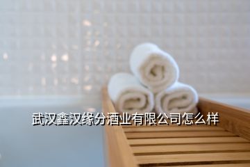 武汉鑫汉缘分酒业有限公司怎么样