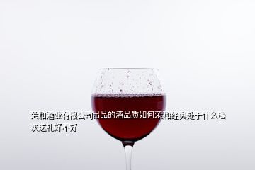 荣和酒业有限公司出品的酒品质如何荣和经典处于什么档次送礼好不好