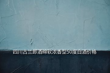 四川古兰郎酒绵软浓香型50度白酒价格