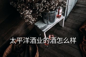 太平洋酒业的酒怎么样