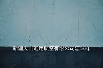 新疆天山通用航空有限公司怎么样