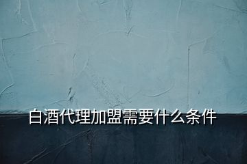 白酒代理加盟需要什么条件