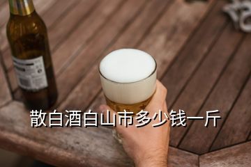 散白酒白山市多少钱一斤