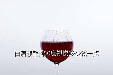 白酒领香国50度祺悦多少钱一瓶