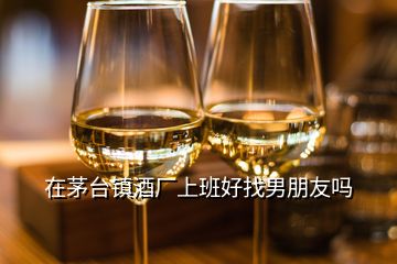 在茅台镇酒厂上班好找男朋友吗