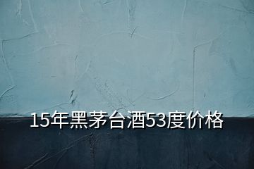 15年黑茅台酒53度价格